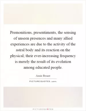 Premonitions, presentiments, the sensing of unseen presences and many allied experiences are due to the activity of the astral body and its reaction on the physical; their ever-increasing frequency is merely the result of its evolution among educated people Picture Quote #1