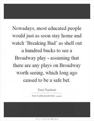Nowadays, most educated people would just as soon stay home and watch ‘Breaking Bad’ as shell out a hundred bucks to see a Broadway play - assuming that there are any plays on Broadway worth seeing, which long ago ceased to be a safe bet Picture Quote #1
