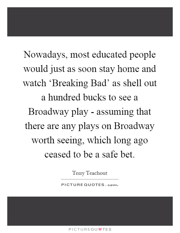 Nowadays, most educated people would just as soon stay home and watch ‘Breaking Bad' as shell out a hundred bucks to see a Broadway play - assuming that there are any plays on Broadway worth seeing, which long ago ceased to be a safe bet. Picture Quote #1