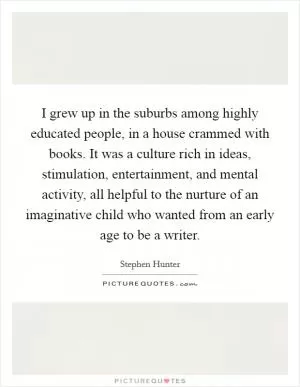 I grew up in the suburbs among highly educated people, in a house crammed with books. It was a culture rich in ideas, stimulation, entertainment, and mental activity, all helpful to the nurture of an imaginative child who wanted from an early age to be a writer Picture Quote #1