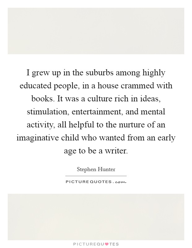 I grew up in the suburbs among highly educated people, in a house crammed with books. It was a culture rich in ideas, stimulation, entertainment, and mental activity, all helpful to the nurture of an imaginative child who wanted from an early age to be a writer. Picture Quote #1