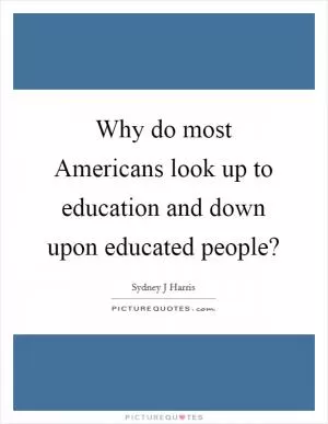 Why do most Americans look up to education and down upon educated people? Picture Quote #1