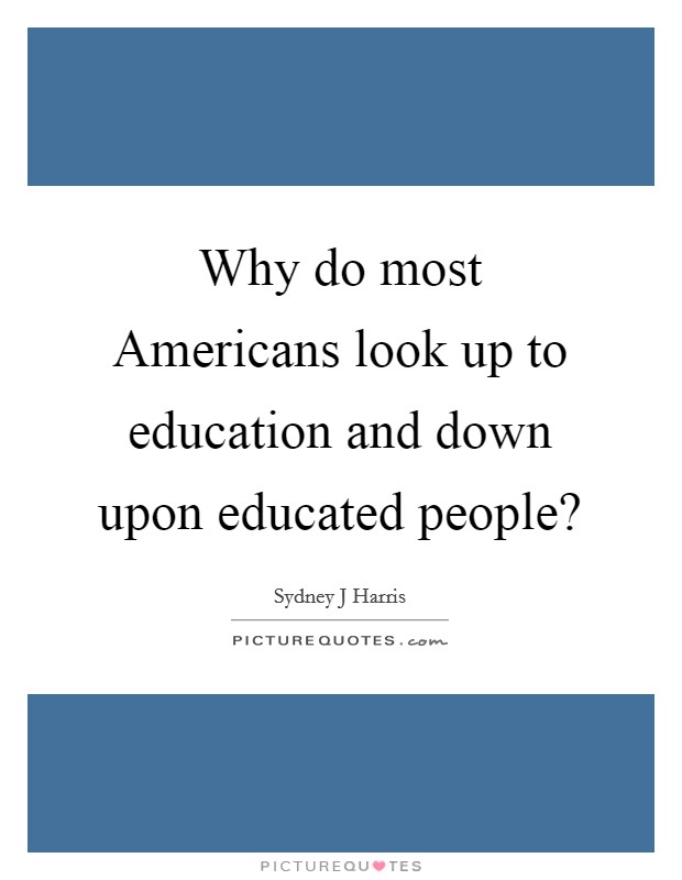 Why do most Americans look up to education and down upon educated people? Picture Quote #1