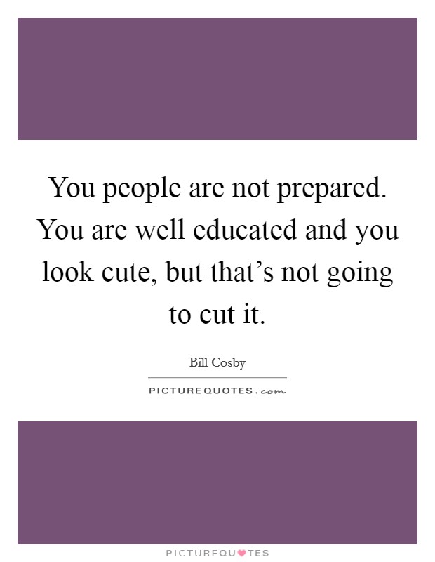 You people are not prepared. You are well educated and you look cute, but that's not going to cut it. Picture Quote #1