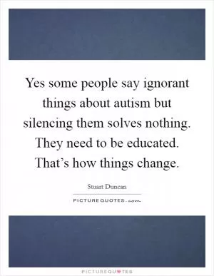 Yes some people say ignorant things about autism but silencing them solves nothing. They need to be educated. That’s how things change Picture Quote #1