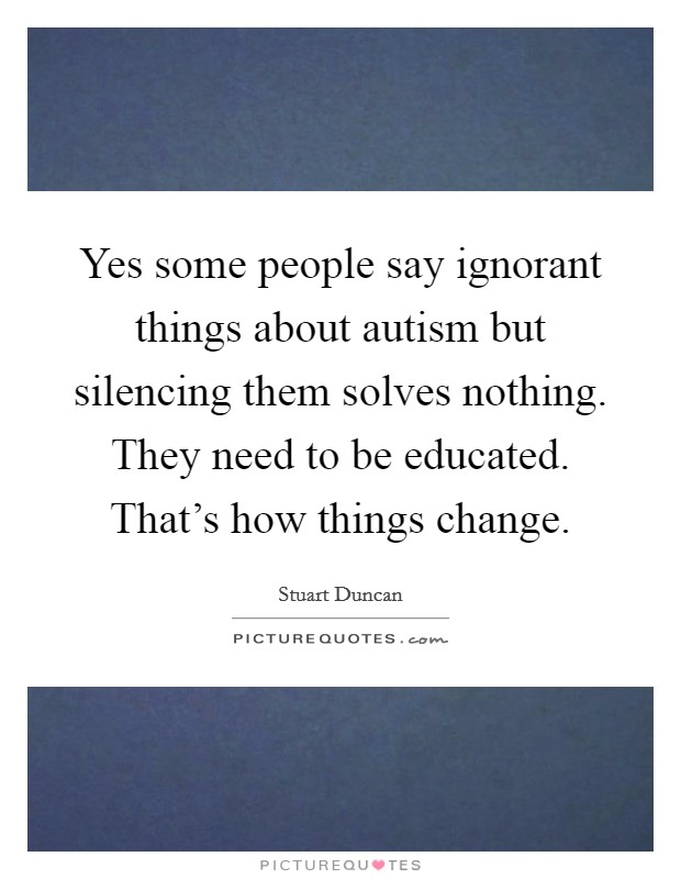 Yes some people say ignorant things about autism but silencing them solves nothing. They need to be educated. That's how things change. Picture Quote #1
