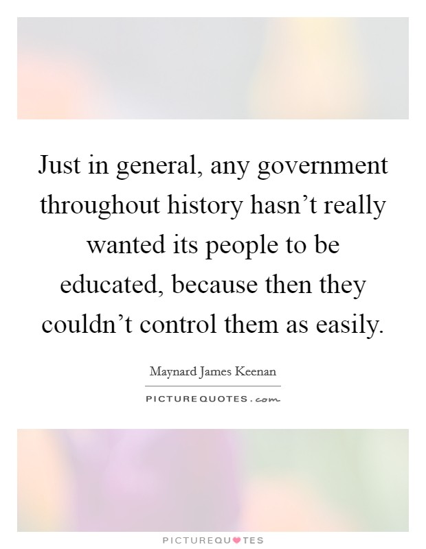 Just in general, any government throughout history hasn't really wanted its people to be educated, because then they couldn't control them as easily. Picture Quote #1
