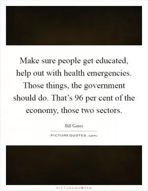 Make sure people get educated, help out with health emergencies. Those things, the government should do. That’s 96 per cent of the economy, those two sectors Picture Quote #1