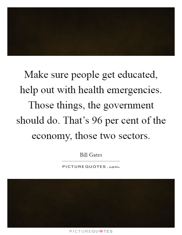 Make sure people get educated, help out with health emergencies. Those things, the government should do. That's 96 per cent of the economy, those two sectors. Picture Quote #1
