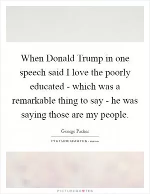 When Donald Trump in one speech said I love the poorly educated - which was a remarkable thing to say - he was saying those are my people Picture Quote #1