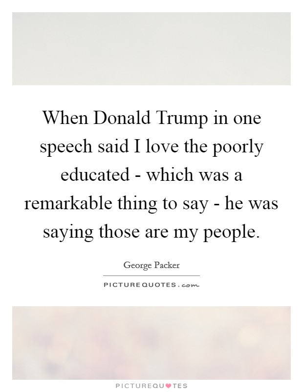 When Donald Trump in one speech said I love the poorly educated - which was a remarkable thing to say - he was saying those are my people. Picture Quote #1