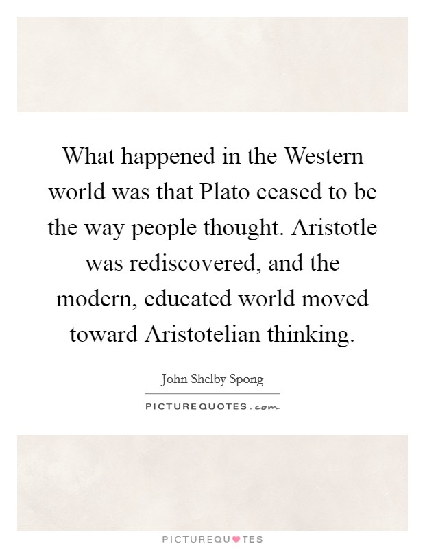 What happened in the Western world was that Plato ceased to be the way people thought. Aristotle was rediscovered, and the modern, educated world moved toward Aristotelian thinking. Picture Quote #1