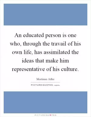 An educated person is one who, through the travail of his own life, has assimilated the ideas that make him representative of his culture Picture Quote #1