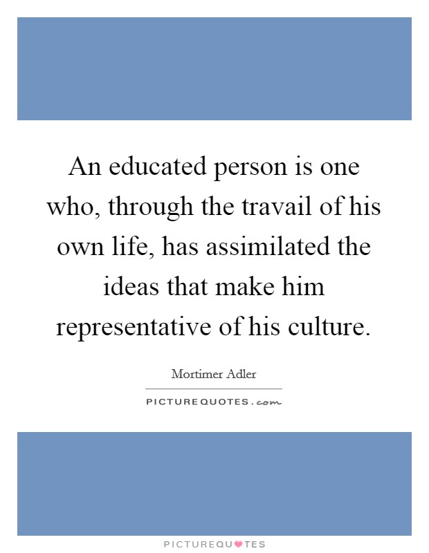 An educated person is one who, through the travail of his own life, has assimilated the ideas that make him representative of his culture. Picture Quote #1