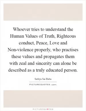 Whoever tries to understand the Human Values of Truth, Righteous conduct, Peace, Love and Non-violence properly, who practises these values and propagates them with zeal and sincerity can alone be described as a truly educated person Picture Quote #1