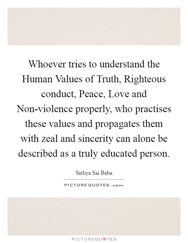Whoever tries to understand the Human Values of Truth, Righteous conduct, Peace, Love and Non-violence properly, who practises these values and propagates them with zeal and sincerity can alone be described as a truly educated person. Picture Quote #1