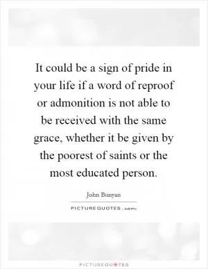 It could be a sign of pride in your life if a word of reproof or admonition is not able to be received with the same grace, whether it be given by the poorest of saints or the most educated person Picture Quote #1
