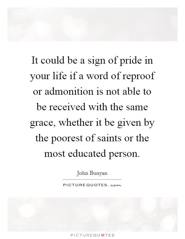 It could be a sign of pride in your life if a word of reproof or admonition is not able to be received with the same grace, whether it be given by the poorest of saints or the most educated person. Picture Quote #1