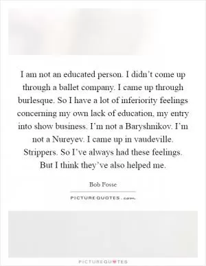 I am not an educated person. I didn’t come up through a ballet company. I came up through burlesque. So I have a lot of inferiority feelings concerning my own lack of education, my entry into show business. I’m not a Baryshnikov. I’m not a Nureyev. I came up in vaudeville. Strippers. So I’ve always had these feelings. But I think they’ve also helped me Picture Quote #1