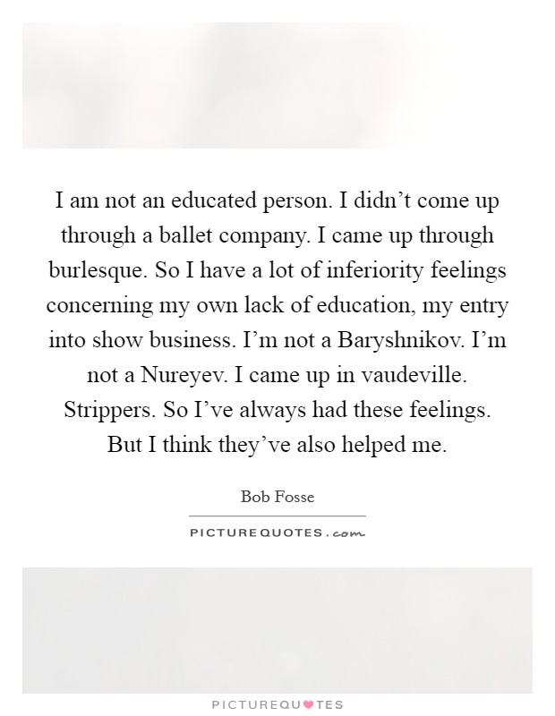 I am not an educated person. I didn't come up through a ballet company. I came up through burlesque. So I have a lot of inferiority feelings concerning my own lack of education, my entry into show business. I'm not a Baryshnikov. I'm not a Nureyev. I came up in vaudeville. Strippers. So I've always had these feelings. But I think they've also helped me. Picture Quote #1