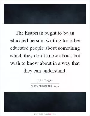 The historian ought to be an educated person, writing for other educated people about something which they don’t know about, but wish to know about in a way that they can understand Picture Quote #1