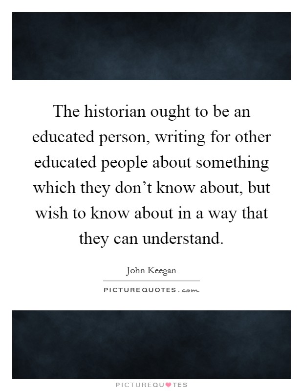 The historian ought to be an educated person, writing for other educated people about something which they don't know about, but wish to know about in a way that they can understand. Picture Quote #1
