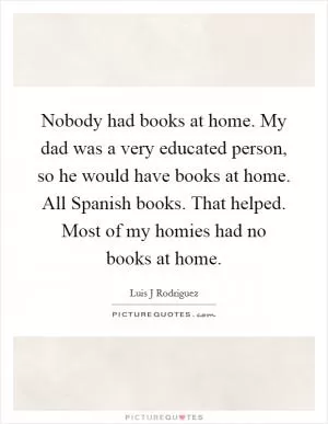 Nobody had books at home. My dad was a very educated person, so he would have books at home. All Spanish books. That helped. Most of my homies had no books at home Picture Quote #1