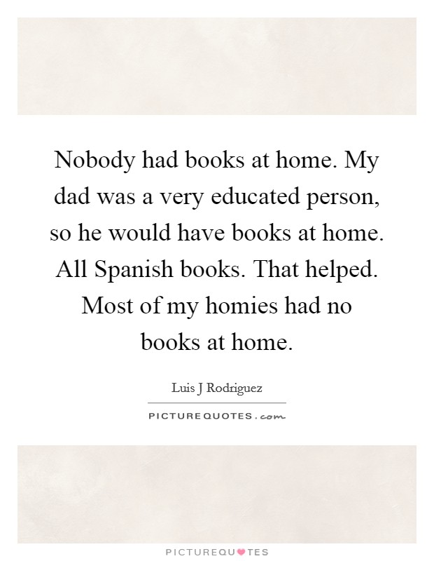 Nobody had books at home. My dad was a very educated person, so he would have books at home. All Spanish books. That helped. Most of my homies had no books at home. Picture Quote #1