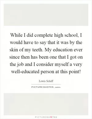 While I did complete high school, I would have to say that it was by the skin of my teeth. My education ever since then has been one that I got on the job and I consider myself a very well-educated person at this point! Picture Quote #1