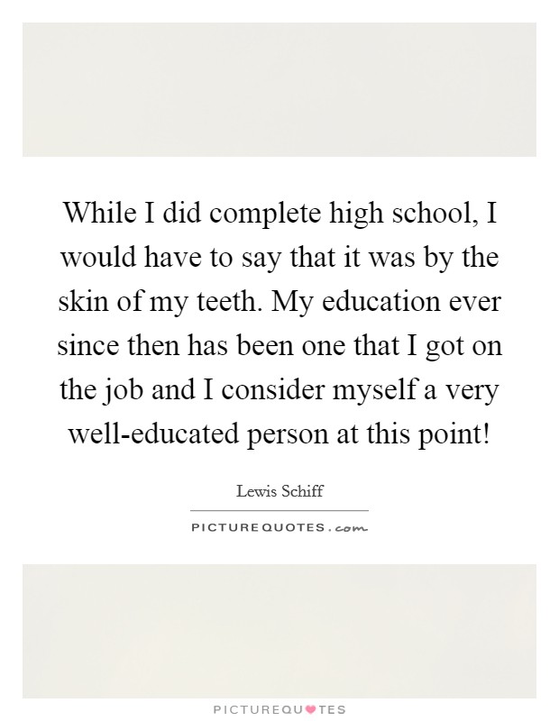 While I did complete high school, I would have to say that it was by the skin of my teeth. My education ever since then has been one that I got on the job and I consider myself a very well-educated person at this point! Picture Quote #1