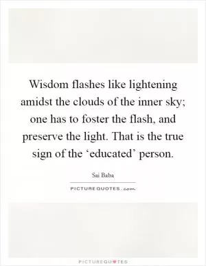 Wisdom flashes like lightening amidst the clouds of the inner sky; one has to foster the flash, and preserve the light. That is the true sign of the ‘educated’ person Picture Quote #1