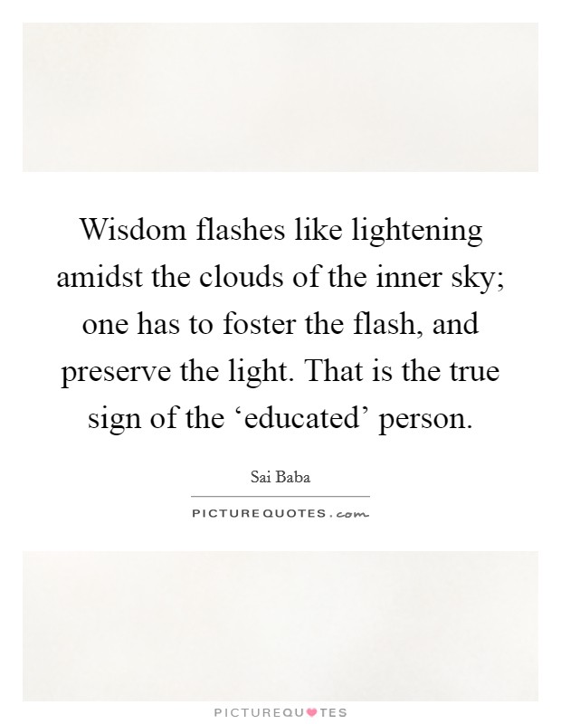 Wisdom flashes like lightening amidst the clouds of the inner sky; one has to foster the flash, and preserve the light. That is the true sign of the ‘educated' person. Picture Quote #1
