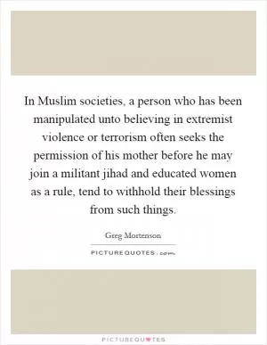 In Muslim societies, a person who has been manipulated unto believing in extremist violence or terrorism often seeks the permission of his mother before he may join a militant jihad and educated women as a rule, tend to withhold their blessings from such things Picture Quote #1