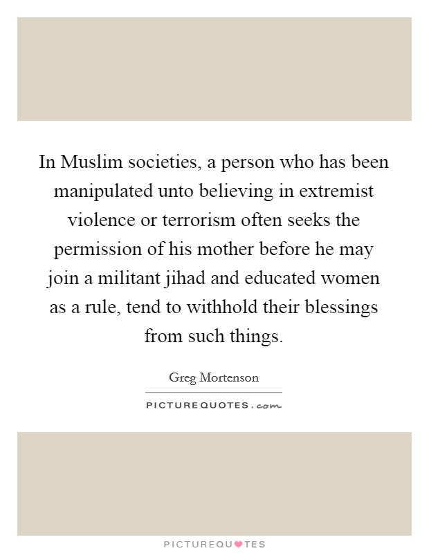 In Muslim societies, a person who has been manipulated unto believing in extremist violence or terrorism often seeks the permission of his mother before he may join a militant jihad and educated women as a rule, tend to withhold their blessings from such things. Picture Quote #1