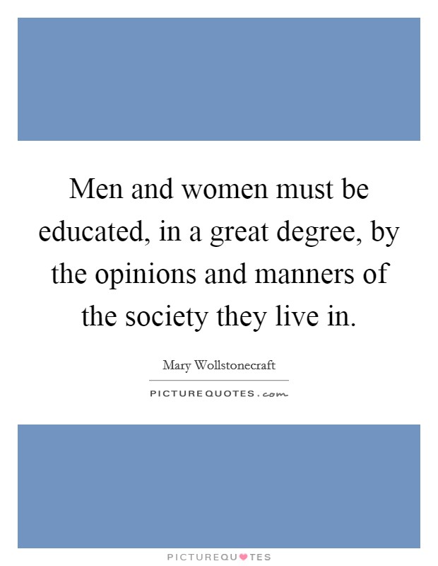 Men and women must be educated, in a great degree, by the opinions and manners of the society they live in. Picture Quote #1