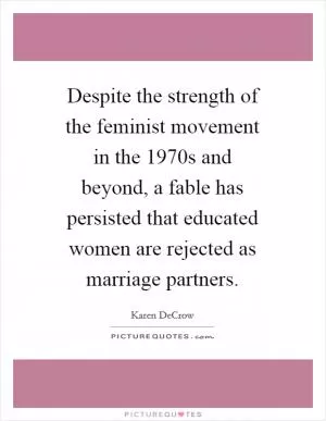 Despite the strength of the feminist movement in the 1970s and beyond, a fable has persisted that educated women are rejected as marriage partners Picture Quote #1