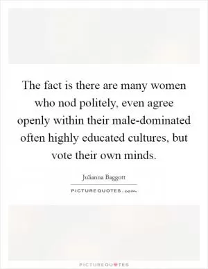 The fact is there are many women who nod politely, even agree openly within their male-dominated often highly educated cultures, but vote their own minds Picture Quote #1