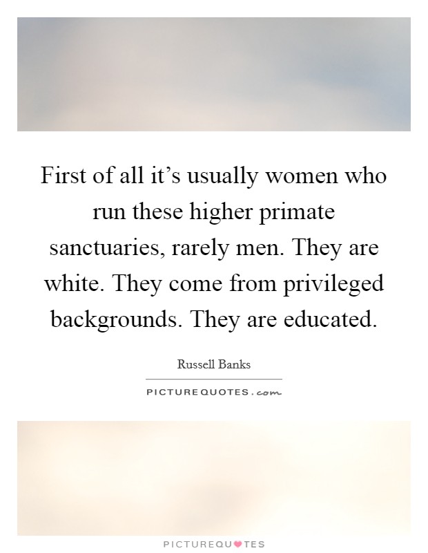 First of all it's usually women who run these higher primate sanctuaries, rarely men. They are white. They come from privileged backgrounds. They are educated. Picture Quote #1