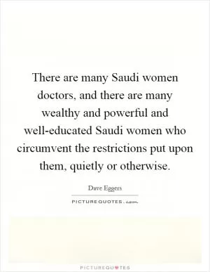 There are many Saudi women doctors, and there are many wealthy and powerful and well-educated Saudi women who circumvent the restrictions put upon them, quietly or otherwise Picture Quote #1