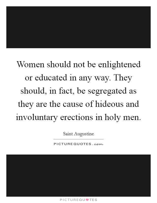 Women should not be enlightened or educated in any way. They should, in fact, be segregated as they are the cause of hideous and involuntary erections in holy men. Picture Quote #1