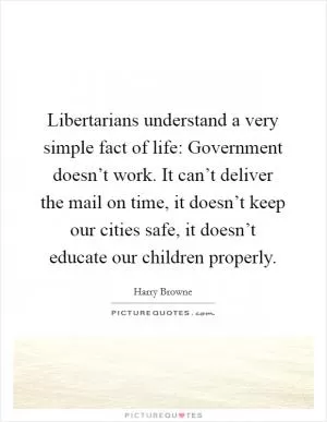 Libertarians understand a very simple fact of life: Government doesn’t work. It can’t deliver the mail on time, it doesn’t keep our cities safe, it doesn’t educate our children properly Picture Quote #1
