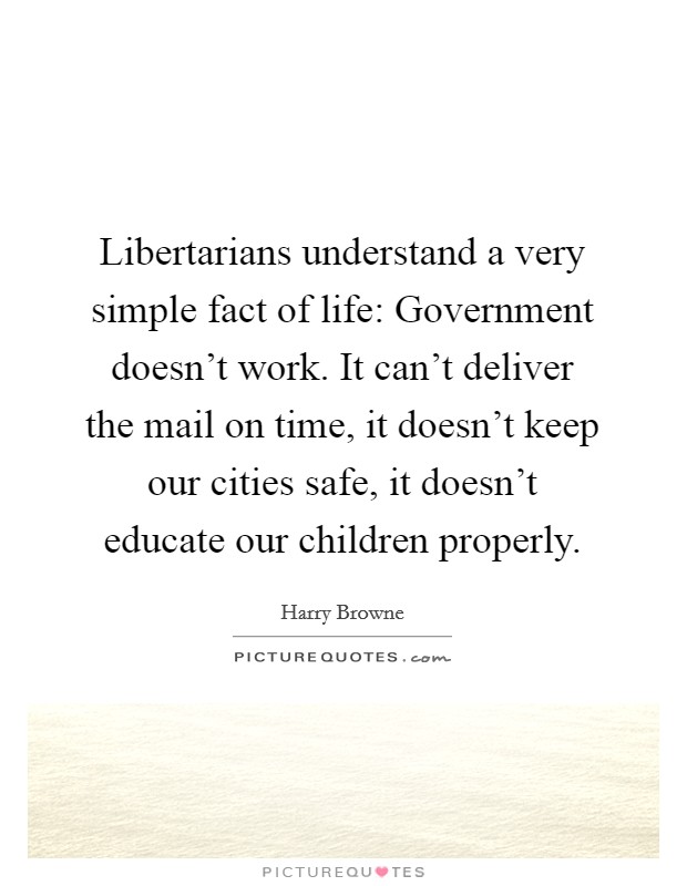 Libertarians understand a very simple fact of life: Government doesn't work. It can't deliver the mail on time, it doesn't keep our cities safe, it doesn't educate our children properly. Picture Quote #1