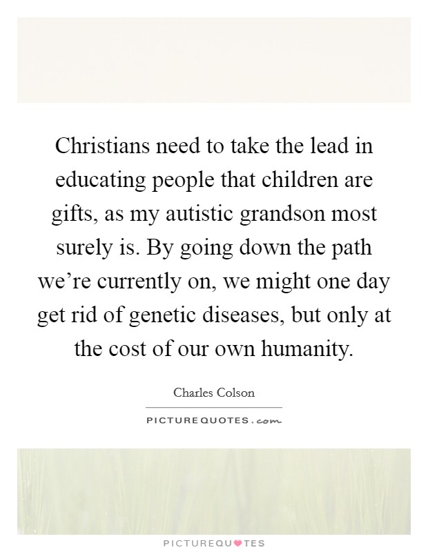 Christians need to take the lead in educating people that children are gifts, as my autistic grandson most surely is. By going down the path we're currently on, we might one day get rid of genetic diseases, but only at the cost of our own humanity. Picture Quote #1