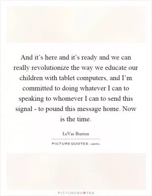And it’s here and it’s ready and we can really revolutionize the way we educate our children with tablet computers, and I’m committed to doing whatever I can to speaking to whomever I can to send this signal - to pound this message home. Now is the time Picture Quote #1