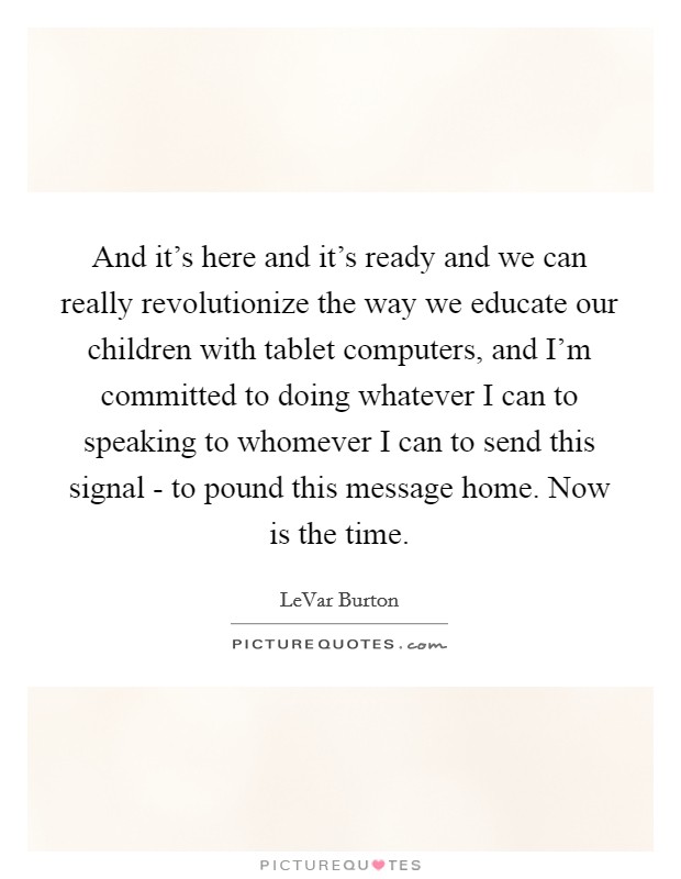 And it's here and it's ready and we can really revolutionize the way we educate our children with tablet computers, and I'm committed to doing whatever I can to speaking to whomever I can to send this signal - to pound this message home. Now is the time. Picture Quote #1