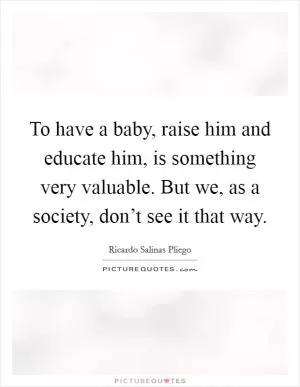 To have a baby, raise him and educate him, is something very valuable. But we, as a society, don’t see it that way Picture Quote #1