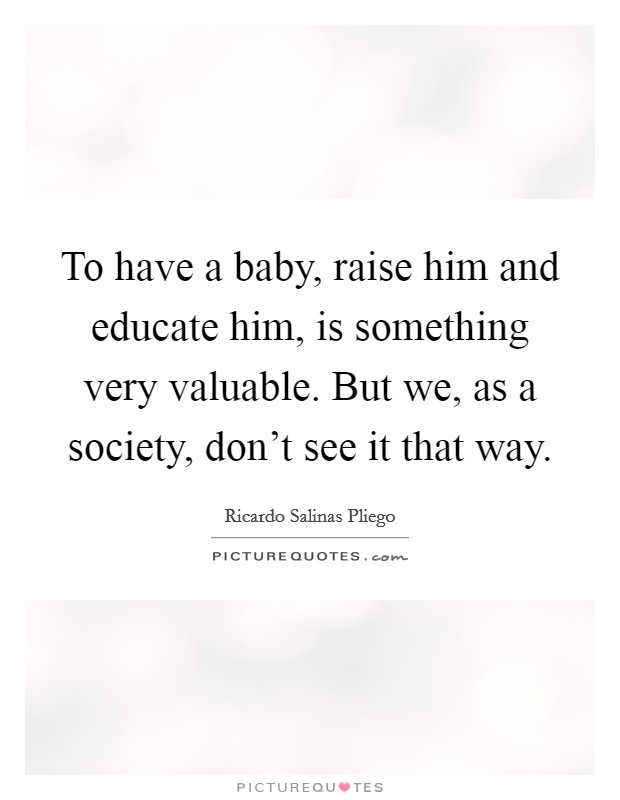 To have a baby, raise him and educate him, is something very valuable. But we, as a society, don't see it that way. Picture Quote #1