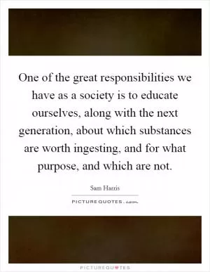 One of the great responsibilities we have as a society is to educate ourselves, along with the next generation, about which substances are worth ingesting, and for what purpose, and which are not Picture Quote #1