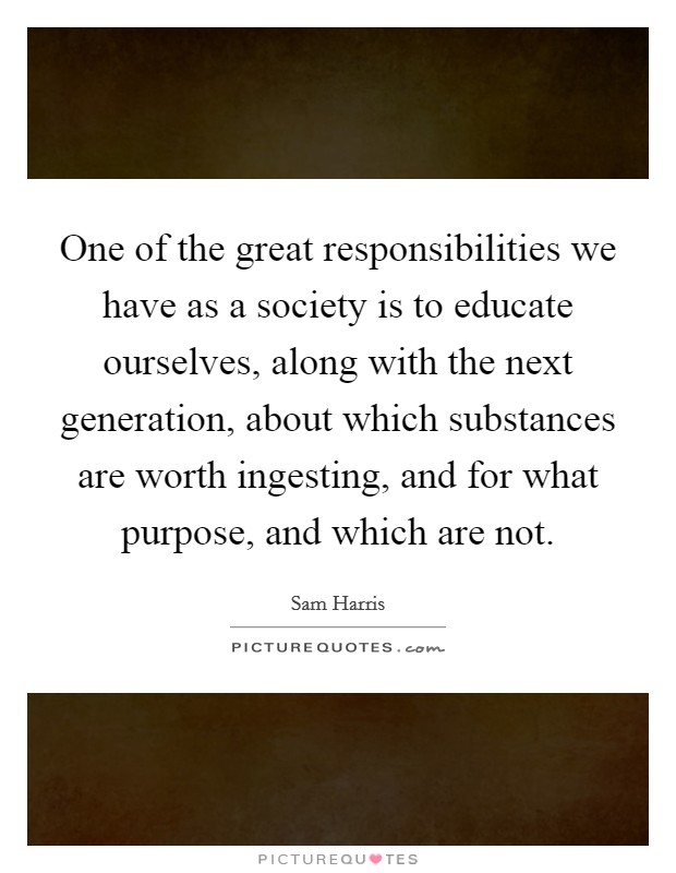 One of the great responsibilities we have as a society is to educate ourselves, along with the next generation, about which substances are worth ingesting, and for what purpose, and which are not. Picture Quote #1