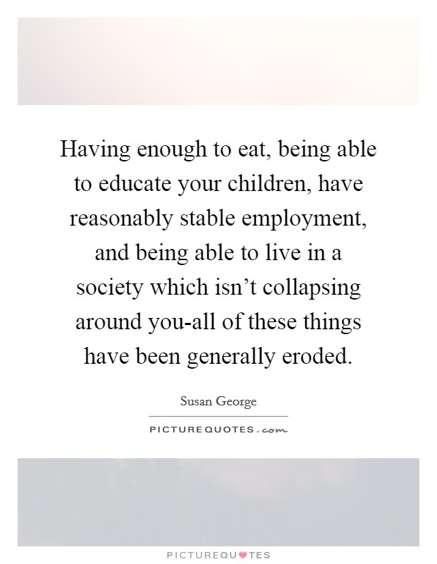 Having enough to eat, being able to educate your children, have reasonably stable employment, and being able to live in a society which isn't collapsing around you-all of these things have been generally eroded. Picture Quote #1